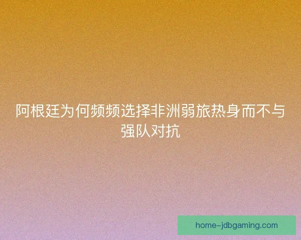阿根廷为何频频选择非洲弱旅热身而不与强队对抗 阿根廷为何频频选择非洲弱旅热身而不与强队对抗