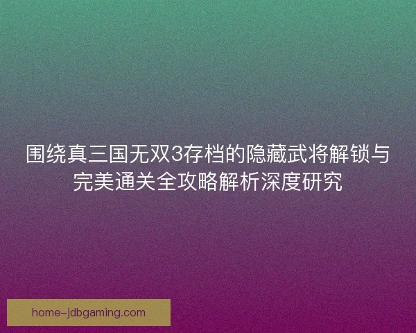 围绕真三国无双3存档的隐藏武将解锁与完美通关全攻略解析深度研究