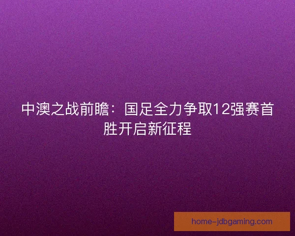 中澳之战前瞻：国足全力争取12强赛首胜开启新征程