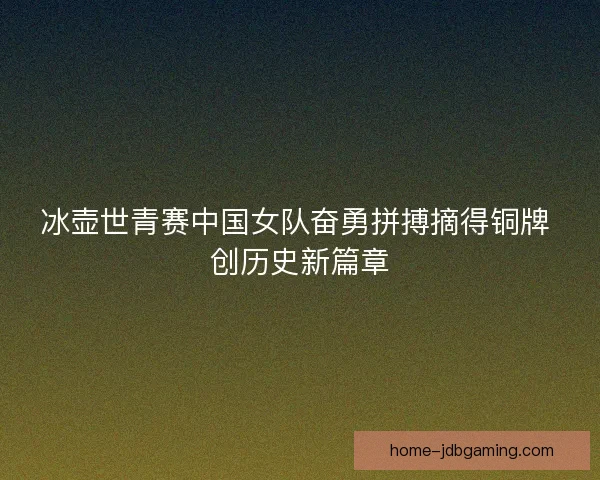 冰壶世青赛中国女队奋勇拼搏摘得铜牌 创历史新篇章 冰壶世青赛中国女队奋勇拼搏摘得铜牌 创历史新篇章