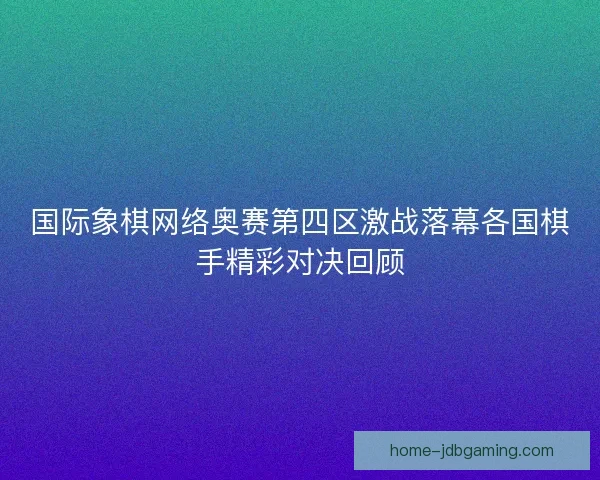 国际象棋网络奥赛第四区激战落幕各国棋手精彩对决回顾 国际象棋网络奥赛第四区激战落幕各国棋手精彩对决回顾