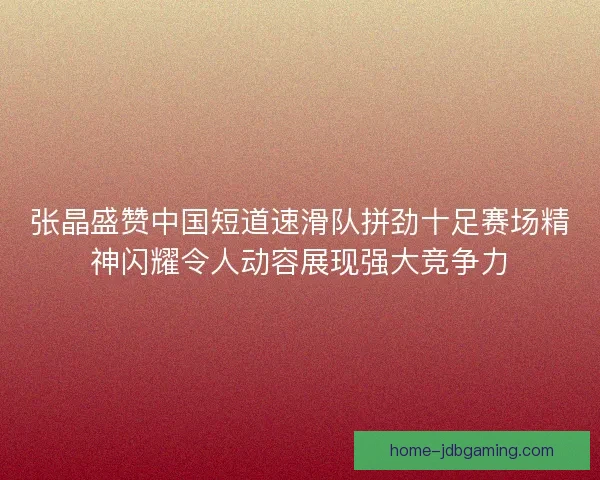 张晶盛赞中国短道速滑队拼劲十足赛场精神闪耀令人动容展现强大竞争力