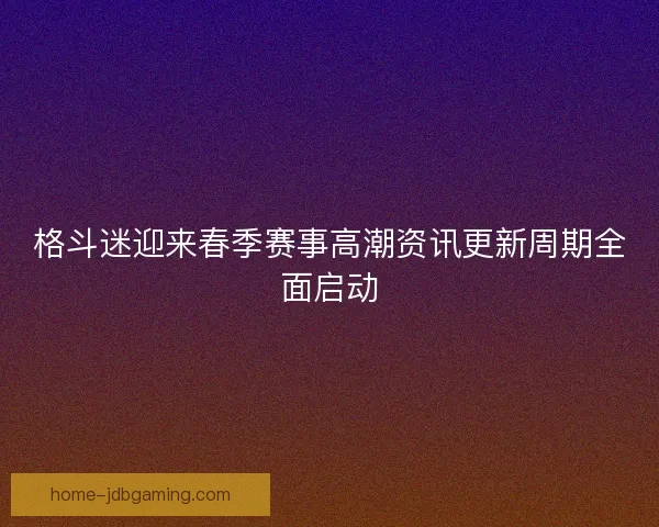 格斗迷迎来春季赛事高潮资讯更新周期全面启动 格斗迷迎来春季赛事高潮资讯更新周期全面启动