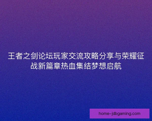 王者之剑论坛玩家交流攻略分享与荣耀征战新篇章热血集结梦想启航