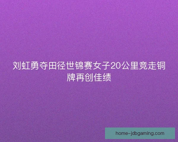 刘虹勇夺田径世锦赛女子20公里竞走铜牌再创佳绩 刘虹勇夺田径世锦赛女子20公里竞走铜牌再创佳绩