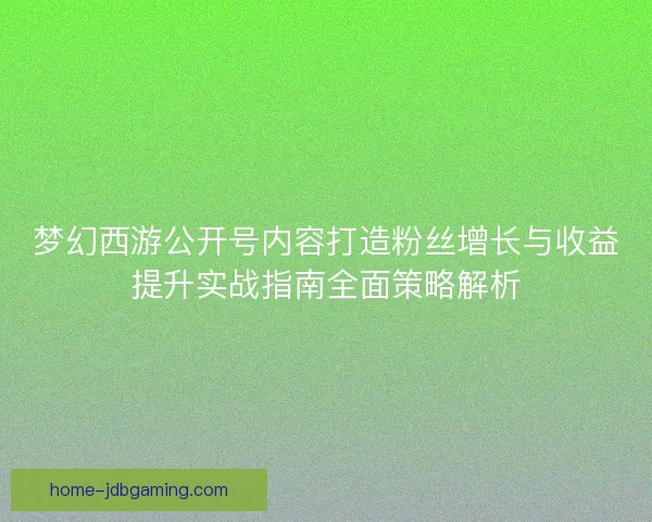 梦幻西游公开号内容打造粉丝增长与收益提升实战指南全面策略解析