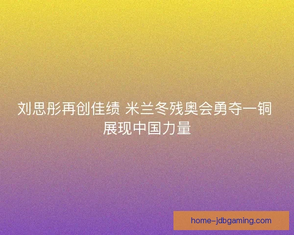 刘思彤再创佳绩 米兰冬残奥会勇夺一铜 展现中国力量 刘思彤再创佳绩 米兰冬残奥会勇夺一铜 展现中国力量