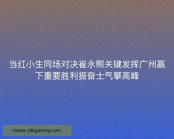当红小生同场对决崔永熙关键发挥广州赢下重要胜利振奋士气攀高峰