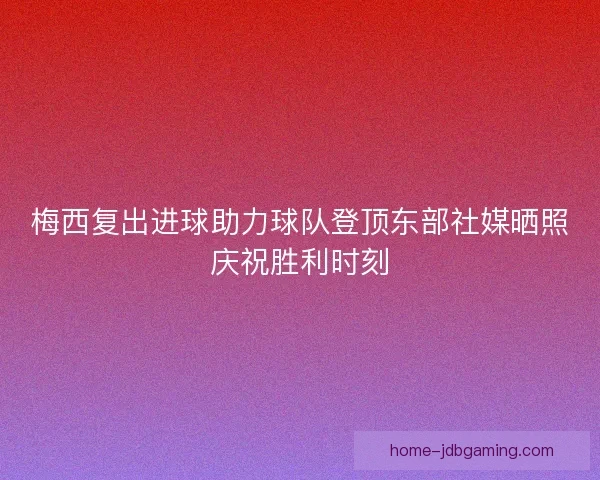 梅西复出进球助力球队登顶东部社媒晒照庆祝胜利时刻